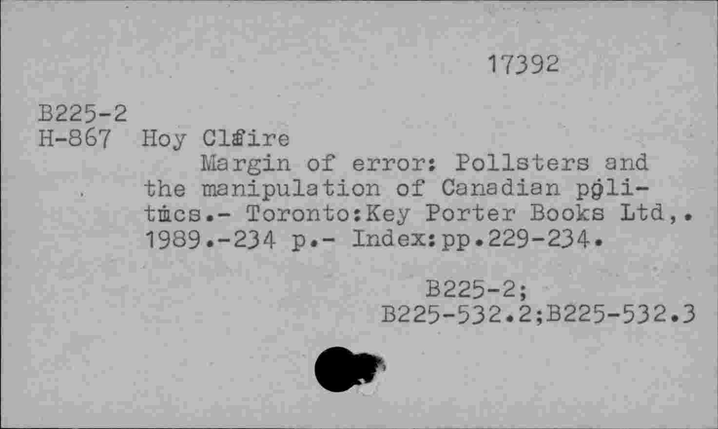 ﻿17392
B225-2
H-867 Hoy Clfire
Margin of error: Pollsters and the manipulation of Canadian politics.- Toronto:Key Porter Books Ltd,. 1989.-234 p.- Index:pp.229-234.
B225-2;
B225-532.2;B225-532.3